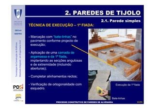 DECivil
GESTEC
1111//7171
TecnologiadaConstruçãodeEdifícios
MestradoIntegradoemEngenhariaCivil
- Marcação com “bate-linhas” no
pavimento conforme projecto de
execução;
- Aplicação de uma camada de
argamassa e da 1ª fiada,
implantando as secções angulosas
e de extremidade (incluindo
aberturas);
- Completar alinhamentos rectos;
- Verificação de ortogonalidade com
esquadro.
2. PAREDES DE TIJOLO2. PAREDES DE TIJOLO
2.1. Parede simples2.1. Parede simples
TÉCNICA DE EXECUÇÃO – 1ª FIADA:
ExecuExecuçção da 1ão da 1ªª fiadafiada
PROCESSO CONSTRUTIVO DE PAREDES DE ALVENARIAPROCESSO CONSTRUTIVO DE PAREDES DE ALVENARIA
BateBate--linhaslinhas
 