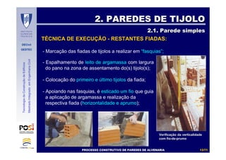 DECivil
GESTEC
1313//7171
TecnologiadaConstruçãodeEdifícios
MestradoIntegradoemEngenhariaCivil
- Marcação das fiadas de tijolos a realizar em “fasquias”;
2. PAREDES DE TIJOLO2. PAREDES DE TIJOLO
2.1. Parede simples2.1. Parede simples
VerificaVerificaçção da verticalidadeão da verticalidade
com fiocom fio--dede--prumoprumo
TÉCNICA DE EXECUÇÃO - RESTANTES FIADAS:
- Espalhamento de leito de argamassa com largura
do pano na zona de assentamento do(s) tijolo(s);
- Colocação do primeiro e último tijolos da fiada;
- Apoiando nas fasquias, é esticado um fio que guia
a aplicação de argamassa e realização da
respectiva fiada (horizontalidade e aprumo);
PROCESSO CONSTRUTIVO DE PAREDES DE ALVENARIAPROCESSO CONSTRUTIVO DE PAREDES DE ALVENARIA
 