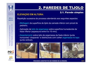 DECivil
GESTEC
1414//7171
TecnologiadaConstruçãodeEdifícios
MestradoIntegradoemEngenhariaCivil
- Molhagem da superfície de tijolo da camada inferior com pincel de
pedreiro;
- Aplicação de leito de argamassa sobre superfície humedecida da
fiada inferior (espessura entre 8 a 15 mm);
- Assentamento sobre leito de argamassa da fiada inferior (junta
horizontal) “chapando” e distribuindo com colher argamassa no topo
(junta vertical);
Repetição sucessiva do processo atendendo aos seguintes aspectos:
2. PAREDES DE TIJOLO2. PAREDES DE TIJOLO
2.1. Parede simples2.1. Parede simples
ELEVAÇÃO EM ALTURA:
PROCESSO CONSTRUTIVO DE PAREDES DE ALVENARIAPROCESSO CONSTRUTIVO DE PAREDES DE ALVENARIA
 
