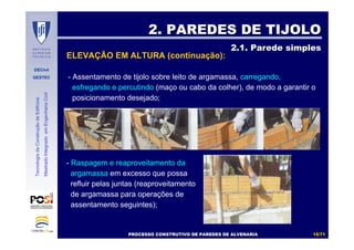 DECivil
GESTEC
1515//7171
TecnologiadaConstruçãodeEdifícios
MestradoIntegradoemEngenhariaCivil
- Assentamento de tijolo sobre leito de argamassa, carregando,
esfregando e percutindo (maço ou cabo da colher), de modo a garantir o
posicionamento desejado;
2. PAREDES DE TIJOLO2. PAREDES DE TIJOLO
2.1. Parede simples2.1. Parede simples
- Raspagem e reaproveitamento da
argamassa em excesso que possa
refluir pelas juntas (reaproveitamento
de argamassa para operações de
assentamento seguintes);
ELEVAÇÃO EM ALTURA (continuação):
PROCESSO CONSTRUTIVO DE PAREDES DE ALVENARIAPROCESSO CONSTRUTIVO DE PAREDES DE ALVENARIA
 