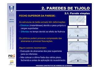 DECivil
GESTEC
1818//7171
TecnologiadaConstruçãodeEdifícios
MestradoIntegradoemEngenhariaCivil
As estruturas de betão armado têm deformações:
- Elásticas (instantâneas) devido a peso próprio e
cargas suportadas
- Diferidas no tempo devido ao efeito de fluência
Os pórticos podem provocar compressão das
alvenarias e provocar fissurações.
Alguns autores recomendam:
- Execução de alvenarias dos piso superiores
para os inferiores;
- Não colocar a última fiada dos vários pisos,
fechando-a antes da aplicação do revestimento.
2. PAREDES DE TIJOLO2. PAREDES DE TIJOLO
2.1. Parede simples2.1. Parede simples
FECHO SUPERIOR DA PAREDE:
PROCESSO CONSTRUTIVO DE PAREDES DE ALVENARIAPROCESSO CONSTRUTIVO DE PAREDES DE ALVENARIA
 