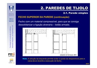 DECivil
GESTEC
1919//7171
TecnologiadaConstruçãodeEdifícios
MestradoIntegradoemEngenhariaCivil
Fecho com um material compressível, para que se consiga
dessolidarizar a ligação alvenaria – betão armado.
2. PAREDES DE TIJOLO2. PAREDES DE TIJOLO
2.1. Parede simples2.1. Parede simples
FECHO SUPERIOR DA PAREDE (continuação):
(adaptado de Henriques, 2001)
Nota: A solução da esquerda permite evitar a queda de desperdícios para a
caixa-de-ar durante a execução do fecho.
 