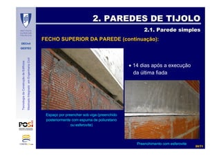 DECivil
GESTEC
2020//7171
TecnologiadaConstruçãodeEdifícios
MestradoIntegradoemEngenhariaCivil
2. PAREDES DE TIJOLO2. PAREDES DE TIJOLO
2.1. Parede simples2.1. Parede simples
FECHO SUPERIOR DA PAREDE (continuação):
• 14 dias após a execução
da última fiada
Espaço por preencher sob viga (preenchido
posteriormente com espuma de poliuretano
ou esferovite)
Preenchimento com esferovite
 