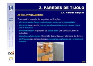 DECivil
GESTEC
2222//7171
TecnologiadaConstruçãodeEdifícios
MestradoIntegradoemEngenhariaCivil
2. PAREDES DE TIJOLO2. PAREDES DE TIJOLO
2.1. Parede simples2.1. Parede simples
APÓS LEVANTAMENTO:
É necessário proceder às seguintes verificações:
- alinhamento das fiadas, verticalidade, planeza e ortogonalidade;
- alinhamento da parede com as paredes confinantes do mesmo piso e
com a estrutura;
- alinhamento com as paredes de outros pisos (em particular, com as
fachadas);
- aspecto geral das juntas (dimensão das juntas com tolerância de 3 mm);
- confirmação das características necessárias à aplicação do revestimento
previsto.
 