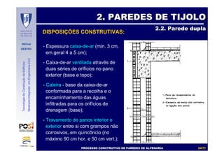 DECivil
GESTEC
2424//7171
TecnologiadaConstruçãodeEdifícios
MestradoIntegradoemEngenhariaCivil
DISPOSIÇÕES CONSTRUTIVAS:
2. PAREDES DE TIJOLO2. PAREDES DE TIJOLO
2.2. Parede dupla2.2. Parede dupla
- Espessura caixa-de-ar (min. 3 cm,
em geral 4 a 5 cm);
- Caixa-de-ar ventilada através de
duas séries de orifícios no pano
exterior (base e topo);
- Caleira - base da caixa-de-ar
conformada para a recolha e o
encaminhamento das águas
infiltradas para os orifícios de
drenagem (base);
- Travamento de panos interior e
exterior entre si com grampos não
corrosivos, em quincôncio (no
máximo 90 cm hor. e 50 cm vert.);
PROCESSO CONSTRUTIVO DE PAREDES DE ALVENARIAPROCESSO CONSTRUTIVO DE PAREDES DE ALVENARIA
 