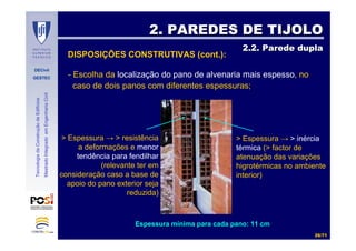 DECivil
GESTEC
2626//7171
TecnologiadaConstruçãodeEdifícios
MestradoIntegradoemEngenhariaCivil
2. PAREDES DE TIJOLO2. PAREDES DE TIJOLO
2.2. Parede dupla2.2. Parede dupla
DISPOSIÇÕES CONSTRUTIVAS (cont.):
- Escolha da localização do pano de alvenaria mais espesso, no
caso de dois panos com diferentes espessuras;
> Espessura → > resistência
a deformações e menor
tendência para fendilhar
(relevante ter em
consideração caso a base de
apoio do pano exterior seja
reduzida)
> Espessura → > inércia
térmica (> factor de
atenuação das variações
higrotérmicas no ambiente
interior)
Espessura mEspessura míínima para cada pano: 11 cmnima para cada pano: 11 cm
 