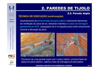 DECivil
GESTEC
2929//7171
TecnologiadaConstruçãodeEdifícios
MestradoIntegradoemEngenhariaCivil
Assentamento da primeira fiada do pano exterior (colocando elementos
de ventilação da caixa de ar), deixando inseridos os tubos de drenagem,
geralmente em PVC, (espaçados de 2 m) tapados para evitar entupimento
durante a elevação do pano.
2. PAREDES DE TIJOLO2. PAREDES DE TIJOLO
2.2. Parede dupla2.2. Parede dupla
TÉCNICA DE EXECUÇÃO (continuação):
Pormenor de uma parede dupla com o pano interior, primeira fiada de
tijolos do pano exterior, caleira e tubo de drenagem já executados
PROCESSO CONSTRUTIVO DE PAREDES DE ALVENARIAPROCESSO CONSTRUTIVO DE PAREDES DE ALVENARIA
 