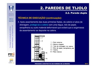 DECivil
GESTEC
3030//7171
TecnologiadaConstruçãodeEdifícios
MestradoIntegradoemEngenhariaCivil
4. Após assentamento das duas primeiras fiadas, da caleira e tubos de
drenagem, protege-se a caleira com uma régua, rolo de papel,
serapilheira ou outro material deformável que evitará que a argamassa
de assentamento se deposite na caleira.
2. PAREDES DE TIJOLO2. PAREDES DE TIJOLO
2.2. Parede dupla2.2. Parede dupla
TÉCNICA DE EXECUÇÃO (continuação):
PROCESSO CONSTRUTIVO DE PAREDES DE ALVENARIAPROCESSO CONSTRUTIVO DE PAREDES DE ALVENARIA
 