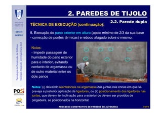 DECivil
GESTEC
3131//7171
TecnologiadaConstruçãodeEdifícios
MestradoIntegradoemEngenhariaCivil
5. Execução do pano exterior em altura (apoio mínimo de 2/3 da sua base
- correcção de pontes térmicas) e reboco afagado sobre o mesmo.
2. PAREDES DE TIJOLO2. PAREDES DE TIJOLO
2.2. Parede dupla2.2. Parede dupla
Notas: (i) deixando reentrâncias na argamassa das juntas nas zonas em que se
preveja a posterior aplicação de ligadores, ou (ii) posicionamento dos ligadores nas
juntas, que devem ter inclinação para o exterior ou devem ser providos de
pingadeira, se posicionados na horizontal;
PROCESSO CONSTRUTIVO DE PAREDES DE ALVENARIAPROCESSO CONSTRUTIVO DE PAREDES DE ALVENARIA
(Gonçalves, 2007)
Notas:
- Impedir passagem de
humidade do pano exterior
para o interior, evitando
contacto de argamassa ou
de outro material entre os
dois panos
TÉCNICA DE EXECUÇÃO (continuação):
 