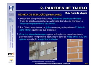 DECivil
GESTEC
3535//7171
TecnologiadaConstruçãodeEdifícios
MestradoIntegradoemEngenhariaCivil
7. Depois dos dois panos executados, retira-se a protecção da caleira
(rolos de papel ou serapilheira), as tampas dos tubos de drenagem, e
limpa-se completamente a caixa-de-ar.
8. Por último, assentam-se os tijolos nos espaços deixados na 2ª fiada do
pano interior aquando da sua execução.
2. PAREDES DE TIJOLO2. PAREDES DE TIJOLO
2.2. Parede dupla2.2. Parede dupla
PROCESSO CONSTRUTIVO DE PAREDES DE ALVENARIAPROCESSO CONSTRUTIVO DE PAREDES DE ALVENARIA
TÉCNICA DE EXECUÇÃO (continuação):
9. Corte dos tubos de drenagem após a aplicação dos revestimentos da
parede exterior (comprimento acertado por corte de modo a ficar 1 a 2 cm
saliente em relação à superfície acabada).
Tubos de drenagem das caixas de ar
 