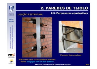 DECivil
GESTEC
3838//7171
TecnologiadaConstruçãodeEdifícios
MestradoIntegradoemEngenhariaCivil
2. PAREDES DE TIJOLO2. PAREDES DE TIJOLO
2.3. Pormenores construtivos2.3. Pormenores construtivos
Pormenor das armaduras
PROCESSO CONSTRUTIVO DE PAREDES DE ALVENARIAPROCESSO CONSTRUTIVO DE PAREDES DE ALVENARIA
LIGAÇÃO À ESTRUTURA:
Abertura de roços numa parede de alvenaria
interior na ligação com um pilar metálico
 