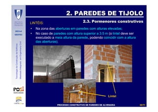 DECivil
GESTEC
4040//7171
TecnologiadaConstruçãodeEdifícios
MestradoIntegradoemEngenhariaCivil
LINTÉIS:
2. PAREDES DE TIJOLO2. PAREDES DE TIJOLO
2.3. Pormenores construtivos2.3. Pormenores construtivos
• Na zona das aberturas em paredes com alturas elevadas;
• No caso de paredes com altura superior a 3.5 m (o lintel deve ser
executado a meia altura da parede, podendo coincidir com a altura
das aberturas).
Lintel
PROCESSO CONSTRUTIVO DE PAREDES DE ALVENARIAPROCESSO CONSTRUTIVO DE PAREDES DE ALVENARIA
 