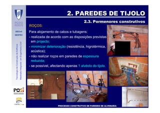 DECivil
GESTEC
4242//7171
TecnologiadaConstruçãodeEdifícios
MestradoIntegradoemEngenhariaCivil
2. PAREDES DE TIJOLO2. PAREDES DE TIJOLO
2.3. Pormenores construtivos2.3. Pormenores construtivos
Para alojamento de cabos e tubagens:
- realizada de acordo com as disposições previstas
em projecto;
- minimizar deterioração (resistência, higrotérmica,
acústica);
- não realizar roços em paredes de espessura
reduzida;
- se possível, afectando apenas 1 alvéolo do tijolo.
PROCESSO CONSTRUTIVO DE PAREDES DE ALVENARIAPROCESSO CONSTRUTIVO DE PAREDES DE ALVENARIA
ROÇOS:
 