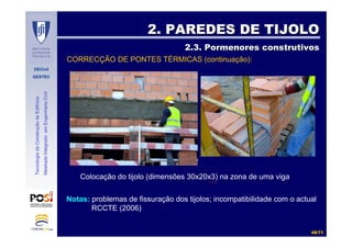 DECivil
GESTEC
4848//7171
TecnologiadaConstruçãodeEdifícios
MestradoIntegradoemEngenhariaCivil
2. PAREDES DE TIJOLO2. PAREDES DE TIJOLO
2.3. Pormenores construtivos2.3. Pormenores construtivos
Colocação do tijolo (dimensões 30x20x3) na zona de uma viga
Notas: problemas de fissuração dos tijolos; incompatibilidade com o actual
RCCTE (2006)
CORRECÇÃO DE PONTES TÉRMICAS (continuação):
 