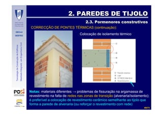 DECivil
GESTEC
4949//7171
TecnologiadaConstruçãodeEdifícios
MestradoIntegradoemEngenhariaCivil
2. PAREDES DE TIJOLO2. PAREDES DE TIJOLO
2.3. Pormenores construtivos2.3. Pormenores construtivos
Colocação de isolamento térmico
CORRECÇÃO DE PONTES TÉRMICAS (continuação):
Notas: materiais diferentes → problemas de fissuração na argamassa de
revestimento na falta de redes nas zonas de transição (alvenaria/isolamento);
é preferível a colocação de revestimento cerâmico semelhante ao tijolo que
forma a parede de alvenaria (ou reforçar o revestimento com rede)
 