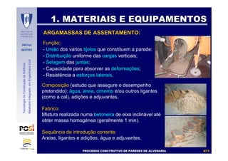 DECivil
GESTEC
55//7171
TecnologiadaConstruçãodeEdifícios
MestradoIntegradoemEngenhariaCivil
ARGAMASSAS DE ASSENTAMENTO:
Função:
- União dos vários tijolos que constituem a parede;
- Distribuição uniforme das cargas verticais;
- Selagem das juntas;
- Capacidade para absorver as deformações;
- Resistência a esforços laterais.
Composição (estudo que assegure o desempenho
pretendido): água, areia, cimento e/ou outros ligantes
(como a cal), adições e adjuvantes.
Fabrico:
Mistura realizada numa betoneira de eixo inclinável até
obter massa homogénea (geralmente 1 min).
Sequência de introdução corrente:
Areias, ligantes e adições, água e adjuvantes.
1. MATERIAIS E EQUIPAMENTOS1. MATERIAIS E EQUIPAMENTOS
PROCESSO CONSTRUTIVO DE PAREDES DE ALVENARIAPROCESSO CONSTRUTIVO DE PAREDES DE ALVENARIA
 