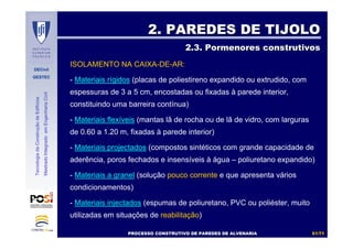 DECivil
GESTEC
5151//7171
TecnologiadaConstruçãodeEdifícios
MestradoIntegradoemEngenhariaCivil
ISOLAMENTO NA CAIXA-DE-AR:
- Materiais rígidos (placas de poliestireno expandido ou extrudido, com
espessuras de 3 a 5 cm, encostadas ou fixadas à parede interior,
constituindo uma barreira contínua)
- Materiais flexíveis (mantas lã de rocha ou de lã de vidro, com larguras
de 0.60 a 1.20 m, fixadas à parede interior)
- Materiais projectados (compostos sintéticos com grande capacidade de
aderência, poros fechados e insensíveis à água – poliuretano expandido)
- Materiais a granel (solução pouco corrente e que apresenta vários
condicionamentos)
- Materiais injectados (espumas de poliuretano, PVC ou poliéster, muito
utilizadas em situações de reabilitação)
2. PAREDES DE TIJOLO2. PAREDES DE TIJOLO
2.3. Pormenores construtivos2.3. Pormenores construtivos
PROCESSO CONSTRUTIVO DE PAREDES DE ALVENARIAPROCESSO CONSTRUTIVO DE PAREDES DE ALVENARIA
 