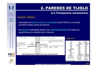 DECivil
GESTEC
5454//7171
TecnologiadaConstruçãodeEdifícios
MestradoIntegradoemEngenhariaCivil
2. PAREDES DE TIJOLO2. PAREDES DE TIJOLO
2.3. Pormenores construtivos2.3. Pormenores construtivos
PROCESSO CONSTRUTIVO DE PAREDES DE ALVENARIAPROCESSO CONSTRUTIVO DE PAREDES DE ALVENARIA
PAREDE TÉRREA:
- colocação de barreira contra a humidade (corte hídrico), numa das
primeiras fiadas acima do terreno;
- as paredes enterradas devem ser impermeabilizadas em todas as
superfícies em contacto com o terreno.
DIN 4117
 