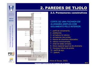 DECivil
GESTEC
5555//7171
TecnologiadaConstruçãodeEdifícios
MestradoIntegradoemEngenhariaCivil
2. PAREDES DE TIJOLO2. PAREDES DE TIJOLO
2.3. Pormenores construtivos2.3. Pormenores construtivos
PROCESSO CONSTRUTIVO DE PAREDES DE ALVENARIAPROCESSO CONSTRUTIVO DE PAREDES DE ALVENARIA
(Alves & Sousa, 2003)
CORTE DE UMA FACHADA EM
ALVENARIA SIMPLES COM
ISOLAMENTO PELO INTERIOR:
1 - perfil de coroamento;
2 - platibanda;
3 - armadura no reboco;
4 - armaduras nas juntas;
5 - blocos de alvenaria rebocados;
6 - reboco monocamada;
7 - lintel de betão armado;
8 - bloco especial igual ao da alvenaria;
9 - travessa inferior da janela;
10 - perfil de aço;
11 - peitoril;
 