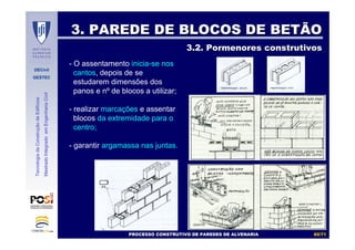 DECivil
GESTEC
6060//7171
TecnologiadaConstruçãodeEdifícios
MestradoIntegradoemEngenhariaCivil
3. PAREDE DE BLOCOS DE BETÃO3. PAREDE DE BLOCOS DE BETÃO
3.2. Pormenores construtivos3.2. Pormenores construtivos
- O assentamento inicia-se nos
cantos, depois de se
estudarem dimensões dos
panos e nº de blocos a utilizar;
- realizar marcações e assentar
blocos da extremidade para o
centro;
- garantir argamassa nas juntas.
PROCESSO CONSTRUTIVO DE PAREDES DE ALVENARIAPROCESSO CONSTRUTIVO DE PAREDES DE ALVENARIA
 