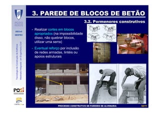 DECivil
GESTEC
6262//7171
TecnologiadaConstruçãodeEdifícios
MestradoIntegradoemEngenhariaCivil
3. PAREDE DE BLOCOS DE BETÃO3. PAREDE DE BLOCOS DE BETÃO
3.2. Pormenores construtivos3.2. Pormenores construtivos
- Realizar cortes em blocos
apropriados (na impossibilidade
disso, não quebrar blocos,
utilizar uma serra)
- Eventual reforço por inclusão
de redes armadas, lintéis ou
apoios estruturais
Pilar
PROCESSO CONSTRUTIVO DE PAREDES DE ALVENARIAPROCESSO CONSTRUTIVO DE PAREDES DE ALVENARIA
 