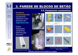 DECivil
GESTEC
6565//7171
TecnologiadaConstruçãodeEdifícios
MestradoIntegradoemEngenhariaCivil
3. PAREDE DE BLOCOS DE BETÃO3. PAREDE DE BLOCOS DE BETÃO
3.2. Pormenores construtivos3.2. Pormenores construtivos
- Os blocos
autoclavados têm
equipamento
específico e são
assentes com
argamassa-cola
- Outras
disposições
construtivas
definidas pelo
fabricante
Equipamento para assentamento de
blocos Ytong
Lintel executado com bloco Ytong
PROCESSO CONSTRUTIVO DE PAREDES DE ALVENARIAPROCESSO CONSTRUTIVO DE PAREDES DE ALVENARIA
 