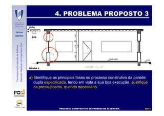 DECivil
GESTEC
6868//7171
TecnologiadaConstruçãodeEdifícios
MestradoIntegradoemEngenhariaCivil
4. PROBLEMA PROPOSTO 34. PROBLEMA PROPOSTO 3
PROCESSO CONSTRUTIVO DE PAREDES DE ALVENARIAPROCESSO CONSTRUTIVO DE PAREDES DE ALVENARIAPROCESSO CONSTRUTIVO DE PAREDES DE ALVENARIAPROCESSO CONSTRUTIVO DE PAREDES DE ALVENARIA
a) Identifique as principais fases no processo construtivo da parede
dupla especificada, tendo em vista a sua boa execução. Justifique
os pressupostos, quando necessário.
FIGURA 2FIGURA 2
 