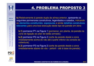 DECivil
GESTEC
6969//7171
TecnologiadaConstruçãodeEdifícios
MestradoIntegradoemEngenhariaCivil
4. PROBLEMA PROPOSTO 34. PROBLEMA PROPOSTO 3
PROCESSO CONSTRUTIVO DE PAREDES DE ALVENARIAPROCESSO CONSTRUTIVO DE PAREDES DE ALVENARIAPROCESSO CONSTRUTIVO DE PAREDES DE ALVENARIAPROCESSO CONSTRUTIVO DE PAREDES DE ALVENARIA
b.1) pormenor P1 na Figura 1 (pormenor, em planta, da parede na
zona de ligação ao pilar de betão armado);
b.2) pormenor P2 na Figura 2 (corte da parede desde a zona
imediatamente acima do vão até à parte inferior da consola da
cobertura);
b.3) pormenor P3 na Figura 2 (corte da parede desde a zona
imediatamente abaixo do vão - peitoril - até à base da parede).
b) Relativamente à parede dupla da alínea anterior, apresente os
seguintes pormenores construtivos, legendados e cotados, indicando
os elementos constituintes, espessuras e ainda detalhes construtivos
relevantes para uma boa execução deste tipo de parede em obra:
 