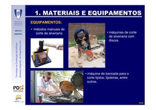 DECivil
GESTEC
77//7171
TecnologiadaConstruçãodeEdifícios
MestradoIntegradoemEngenhariaCivil
1. MATERIAIS E EQUIPAMENTOS1. MATERIAIS E EQUIPAMENTOS
EQUIPAMENTOS:
• métodos manuais de
corte de alvenaria • máquinas de corte
de alvenaria com
discos
• máquina de bancada para o
corte tijolos; tijoleiras, entre
outros.
 