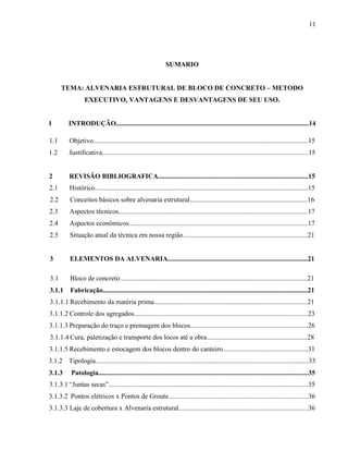 11
SUMARIO
TEMA: ALVENARIA ESTRUTURAL DE BLOCO DE CONCRETO – METODO
EXECUTIVO, VANTAGENS E DESVANTAGENS DE SEU USO.
1 INTRODUÇÃO.................................................................................................................14
1.1 Objetivo..............................................................................................................................15
1.2 Justificativa.........................................................................................................................15
2 REVISÃO BIBLIOGRAFICA........................................................................................15
2.1 Histórico.............................................................................................................................15
2.2 Conceitos básicos sobre alvenaria estrutural.....................................................................16
2.3 Aspectos técnicos...............................................................................................................17
2.4 Aspectos econômicos.........................................................................................................17
2.5 Situação atual da técnica em nossa região.........................................................................21
3 ELEMENTOS DA ALVENARIA..................................................................................21
3.1 Bloco de concreto..............................................................................................................21
3.1.1 Fabricação........................................................................................................................21
3.1.1.1 Recebimento da matéria prima..........................................................................................21
3.1.1.2 Controle dos agregados......................................................................................................23
3.1.1.3 Preparação do traço e prensagem dos blocos.....................................................................26
3.1.1.4 Cura, paletização e transporte dos locos até a obra...........................................................28
3.1.1.5 Recebimento e estocagem dos blocos dentro do canteiro..................................................31
3.1.2 Tipologia.............................................................................................................................33
3.1.3 Patologia...........................................................................................................................35
3.1.3.1 “Juntas secas”.....................................................................................................................35
3.1.3.2 Pontos elétricos x Pontos de Groute..................................................................................36
3.1.3.3 Laje de cobertura x Alvenaria estrutural............................................................................36
 