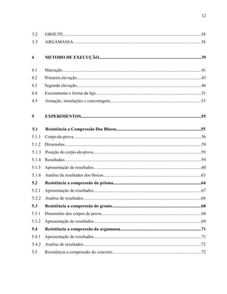 12
3.2 GROUTE............................................................................................................................38
3.3 ARGAMASSA...................................................................................................................38
4 METODO DE EXECUÇÃO............................................................................................39
4.1 Marcação.............................................................................................................................41
4.2 Primeira elevação................................................................................................................43
4.3 Segunda elevação................................................................................................................46
4.4 Escoramento e forma da laje...............................................................................................51
4.5 Armação, instalações e concretagem..................................................................................53
5 EXPERIMENTOS............................................................................................................55
5.1 Resistência a Compressão Dos Blocos............................................................................55
5.1.1 Corpo-de-prova...................................................................................................................56
5.1.2 Dimensões...........................................................................................................................59
5.1.3 Posição do corpo-de-prova.................................................................................................59
5.1.4 Resultados...........................................................................................................................59
5.1.5 Apresentação de resultados.................................................................................................60
5.1.6 Analise de resultados dos blocos........................................................................................63
5.2 Resistência a compressão do prisma...............................................................................64
5.2.1 Apresentação de resultados.................................................................................................67
5.2.2 Analise de resultados..........................................................................................................68
5.3 Resistência a compressão do groute................................................................................68
5.3.1 Dimensões dos corpos de prova..........................................................................................68
5.3.2 Apresentação de resultados.................................................................................................69
5.4 Resistência a compressão da argamassa.........................................................................71
5.4.1 Apresentação de resultados.................................................................................................71
5.4.2 Analise de resultados..........................................................................................................72
5.5 Resistência a compressão do concreto................................................................................72
 