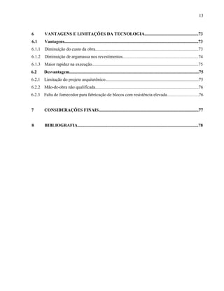13
6 VANTAGENS E LIMITAÇÕES DA TECNOLOGIA.................................................73
6.1 Vantagens..........................................................................................................................73
6.1.1 Diminuição do custo da obra..............................................................................................73
6.1.2 Diminuição de argamassa nos revestimentos.....................................................................74
6.1.3 Maior rapidez na execução.................................................................................................75
6.2 Desvantagem......................................................................................................................75
6.2.1 Limitação do projeto arquitetônico.....................................................................................75
6.2.2 Mão-de-obra não qualificada..............................................................................................76
6.2.3 Falta de fornecedor para fabricação de blocos com resistência elevada.............................76
7 CONSIDERAÇÕES FINAIS...........................................................................................77
8 BIBLIOGRAFIA..............................................................................................................78
 