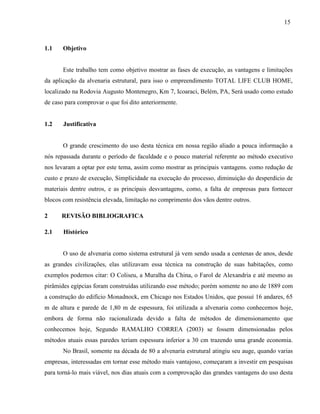 15
1.1 Objetivo
Este trabalho tem como objetivo mostrar as fases de execução, as vantagens e limitações
da aplicação da alvenaria estrutural, para isso o empreendimento TOTAL LIFE CLUB HOME,
localizado na Rodovia Augusto Montenegro, Km 7, Icoaraci, Belém, PA, Será usado como estudo
de caso para comprovar o que foi dito anteriormente.
1.2 Justificativa
O grande crescimento do uso desta técnica em nossa região aliado a pouca informação a
nós repassada durante o período de faculdade e o pouco material referente ao método executivo
nos levaram a optar por este tema, assim como mostrar as principais vantagens. como redução de
custo e prazo de execução, Simplicidade na execução do processo, diminuição do desperdício de
materiais dentre outros, e as principais desvantagens, como, a falta de empresas para fornecer
blocos com resistência elevada, limitação no comprimento dos vãos dentre outros.
2 REVISÃO BIBLIOGRAFICA
2.1 Histórico
O uso de alvenaria como sistema estrutural já vem sendo usada a centenas de anos, desde
as grandes civilizações, elas utilizavam essa técnica na construção de suas habitações, como
exemplos podemos citar: O Coliseu, a Muralha da China, o Farol de Alexandria e até mesmo as
pirâmides egípcias foram construídas utilizando esse método; porém somente no ano de 1889 com
a construção do edifício Monadnock, em Chicago nos Estados Unidos, que possuí 16 andares, 65
m de altura e parede de 1,80 m de espessura, foi utilizada a alvenaria como conhecemos hoje,
embora de forma não racionalizada devido a falta de métodos de dimensionamento que
conhecemos hoje, Segundo RAMALHO CORREA (2003) se fossem dimensionadas pelos
métodos atuais essas paredes teriam espessura inferior a 30 cm trazendo uma grande economia.
No Brasil, somente na década de 80 a alvenaria estrutural atingiu seu auge, quando varias
empresas, interessadas em tornar esse método mais vantajoso, começaram a investir em pesquisas
para torná-lo mais viável, nos dias atuais com a comprovação das grandes vantagens do uso desta
 