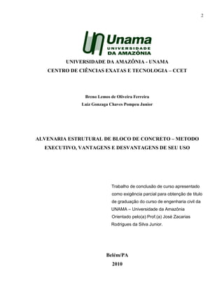 2
UNIVERSIDADE DA AMAZÔNIA - UNAMA
CENTRO DE CIÊNCIAS EXATAS E TECNOLOGIA – CCET
Breno Lemos de Oliveira Ferreira
Luiz Gonzaga Chaves Pompeu Junior
ALVENARIA ESTRUTURAL DE BLOCO DE CONCRETO – METODO
EXECUTIVO, VANTAGENS E DESVANTAGENS DE SEU USO
Trabalho de conclusão de curso apresentado
como exigência parcial para obtenção de titulo
de graduação do curso de engenharia civil da
UNAMA – Universidade da Amazônia
Orientado pelo(a) Prof.(a) José Zacarias
Rodrigues da Silva Junior.
Belém/PA
2010
 