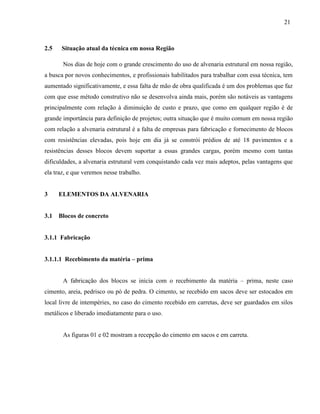 21
2.5 Situação atual da técnica em nossa Região
Nos dias de hoje com o grande crescimento do uso de alvenaria estrutural em nossa região,
a busca por novos conhecimentos, e profissionais habilitados para trabalhar com essa técnica, tem
aumentado significativamente, e essa falta de mão de obra qualificada é um dos problemas que faz
com que esse método construtivo não se desenvolva ainda mais, porém são notáveis as vantagens
principalmente com relação à diminuição de custo e prazo, que como em qualquer região é de
grande importância para definição de projetos; outra situação que é muito comum em nossa região
com relação a alvenaria estrutural é a falta de empresas para fabricação e fornecimento de blocos
com resistências elevadas, pois hoje em dia já se constrói prédios de até 18 pavimentos e a
resistências desses blocos devem suportar a essas grandes cargas, porém mesmo com tantas
dificuldades, a alvenaria estrutural vem conquistando cada vez mais adeptos, pelas vantagens que
ela traz, e que veremos nesse trabalho.
3 ELEMENTOS DA ALVENARIA
3.1 Blocos de concreto
3.1.1 Fabricação
3.1.1.1 Recebimento da matéria – prima
A fabricação dos blocos se inicia com o recebimento da matéria – prima, neste caso
cimento, areia, pedrisco ou pó de pedra. O cimento, se recebido em sacos deve ser estocados em
local livre de intempéries, no caso do cimento recebido em carretas, deve ser guardados em silos
metálicos e liberado imediatamente para o uso.
As figuras 01 e 02 mostram a recepção do cimento em sacos e em carreta.
 