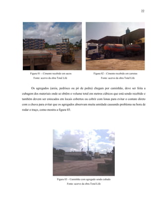 22
Figura 01 – Cimento recebido em sacos Figura 02 – Cimento recebido em carretas
Fonte: acervo da obra Total Life Fonte: acervo da obra Total Life
Os agregados (areia, pedrisco ou pó de pedra) chegam por caminhão, deve ser feita a
cubagem dos materiais onde se obtêm o volume total em metros cúbicos que está sendo recebido e
também devem ser estocados em locais cobertos ou cobrir com lonas para evitar o contato direto
com a chuva para evitar que os agregados absorvam muita umidade causando problema na hora de
rodar o traço, como mostra a figura 03.
Figura 03 – Caminhão com agregado sendo cubado
Fonte: acervo da obra Total Life
 