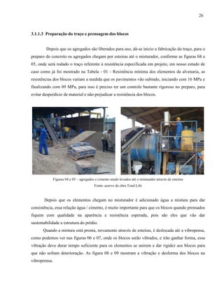 26
3.1.1.3 Preparação do traço e prensagem dos blocos
Depois que os agregados são liberados para uso, dá-se inicio a fabricação do traço, para o
preparo do concreto os agregados chegam por esteiras até o misturador, conforme as figuras 04 e
05, onde será rodado o traço referente à resistência especificada em projeto, em nosso estudo de
caso como já foi mostrado na Tabela - 01 - Resistência mínima dos elementos da alvenaria, as
resistências dos blocos variam a medida que os pavimentos vão subindo, iniciando com 16 MPa e
finalizando com 09 MPa, para isso é preciso ter um controle bastante rigoroso no preparo, para
evitar desperdício de material e não prejudicar a resistência dos blocos.
Figuras 04 e 05 – agregados e cimento sendo levados até o misturador através de esteiras
Fonte: acervo da obra Total Life
Depois que os elementos chegam no misturador é adicionado água a mistura para dar
consistência, essa relação água / cimento, é muito importante para que os blocos quando prensados
fiquem com qualidade na aparência e resistência esperada, pois são eles que vão dar
sustentabilidade a estrutura do prédio.
Quando a mistura está pronta, novamente através de esteiras, é deslocada até a vibropensa,
como podemos ver nas figuras 06 e 07, onde os blocos serão vibrados, e irão ganhar forma, essa
vibração deve durar tempo suficiente para os elementos se unirem e dar rigidez aos blocos para
que não sofram deterioração. As figura 08 e 09 mostram a vibração e desforma dos blocos na
vibroprensa.
 