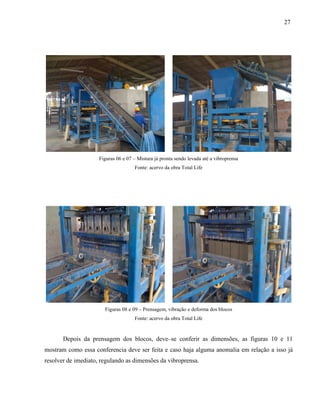27
Figuras 06 e 07 – Mistura já pronta sendo levada até a vibroprensa
Fonte: acervo da obra Total Life
Figuras 08 e 09 – Prensagem, vibração e deforma dos blocos
Fonte: acervo da obra Total Life
Depois da prensagem dos blocos, deve–se conferir as dimensões, as figuras 10 e 11
mostram como essa conferencia deve ser feita e caso haja alguma anomalia em relação a isso já
resolver de imediato, regulando as dimensões da vibroprensa.
 