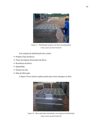 30
Figura 17 – Plastificação do palete com filme de polipropileno
Fonte: acervo da obra Total Life
Essa etiqueta de identificação deve conter:
 Produto (Tipo de bloco);
 Nome da empresa fornecedora do bloco;
 Resistência do bloco;
 Quantidade;
 Numero do lote;
 Data de fabricação.
A figura 18 nos mostra o palete pronto para serem entregues na obra.
Figura 18 – Bloco paletizado, plastificado e com etiqueta de identificação
Fonte: acervo da obra Total Life
 