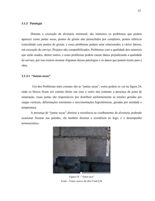 35
3.1.3 Patologia
Durante a execução da alvenaria estrutural, são inúmeros os problemas que podem
aparecer como juntas secas, pontos de groute não preenchidos por completos, pontos elétricos
coincidindo com pontos de groute, e esses problemas podem estar relacionados a vários fatores,
má execução do serviço, Projetos não compatibilizados, Problemas com a qualidade dos materiais
que serão usados, dentre outros, e esses problemas podem causar danos prejudicando a qualidade
do serviço, por isso iremos mostrar Algumas dessas patologias e os danos que podem trazer para a
obra.
3.1.3.1 “Juntas secas”
Um dos Problemas mais comuns são as “juntas secas”, como podem os ver na figura 24,
onde os blocos ficam em contato direto um com o outro não contento a presença da junta de
amarração, essas juntas são responsáveis por distribuir uniformemente as tensões geradas por
cargas verticais, deformações estruturais e movimentações higrotérmicas, geradas por umidade e
temperatura.
A presença de “juntas secas” diminui a resistência ao cisalhamento da alvenaria, podendo
ocasionar fissuras nas paredes, ela também diminui a resistência ao fogo, e o desempenho
termoacústico.
Figura 24 – “Junta seca”
Fonte – Fonte: acervo da obra Total Life
 