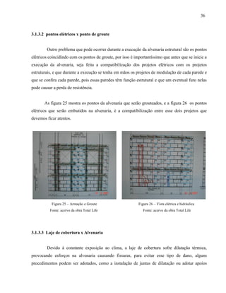 36
3.1.3.2 pontos elétricos x ponto de groute
Outro problema que pode ocorrer durante a execução da alvenaria estrutural são os pontos
elétricos coincidindo com os pontos de groute, por isso é importantíssimo que antes que se inicie a
execução da alvenaria, seja feita a compatibilização dos projetos elétricos com os projetos
estruturais, e que durante a execução se tenha em mãos os projetos de modulação de cada parede e
que se confira cada parede, pois essas paredes têm função estrutural e que um eventual furo nelas
pode causar a perda de resistência.
As figura 25 mostra os pontos da alvenaria que serão grouteados, e a figura 26 os pontos
elétricos que serão embutidos na alvenaria, é a compatibilização entre esse dois projetos que
devemos ficar atentos.
Figura 25 – Armação e Groute Figura 26 – Vista elétrica e hidráulica
Fonte: acervo da obra Total Life Fonte: acervo da obra Total Life
3.1.3.3 Laje de cobertura x Alvenaria
Devido à constante exposição ao clima, a laje de cobertura sofre dilatação térmica,
provocando esforços na alvenaria causando fissuras, para evitar esse tipo de dano, alguns
procedimentos podem ser adotados, como a instalação de juntas de dilatação ou adotar apoios
 