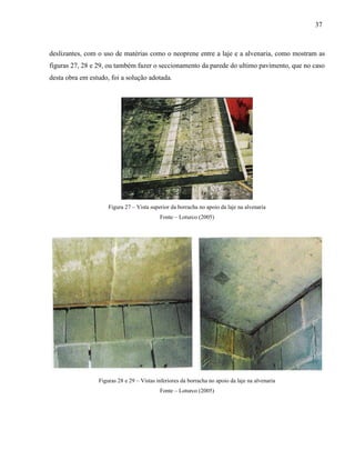 37
deslizantes, com o uso de matérias como o neoprene entre a laje e a alvenaria, como mostram as
figuras 27, 28 e 29, ou também fazer o seccionamento da parede do ultimo pavimento, que no caso
desta obra em estudo, foi a solução adotada.
Figura 27 – Vista superior da borracha no apoio da laje na alvenaria
Fonte – Loturco (2005)
Figuras 28 e 29 – Vistas inferiores da borracha no apoio da laje na alvenaria
Fonte – Loturco (2005)
 
