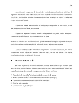 39
A resistência à compressão da alvenaria é o resultado da combinação da resistência da
argamassa presente nas juntas e dos blocos, em nosso estudo de caso essa resistência a compressão
é de 5 MPa, e se mantém constante em todos os pavimentos. Três tipos de ruptura à compressão
podem ocorrer na alvenaria:
Ruptura dos blocos: freqüentemente se manifesta pelo surgimento de uma fissura vertical
que passa pelos blocos e juntas de argamassa;
Ruptura da argamassa: quando ocorre o esmagamento das juntas, sendo freqüente a
constatação do esfarelamento da argamassa presente na junta;
Ruptura do conjunto: é a situação desejável, quando a ruptura se dá pelo surgimento de fissura
vertical no conjunto, porém precedida de indícios de ruptura conjunta da argamassa.
Assim, a combinação ideal entre blocos e argamassas deve ser a que conduza, nos ensaios
laboratoriais, a uma ruptura do conjunto como um todo, ou seja, das juntas e dos blocos
simultaneamente, que seria o ensaio de prisma.
4 METODO DE EXECUÇÃO
Em todos os processos executivos estruturais, existem alguns cuidados que devemos tomar
antes de iniciar, com a alvenaria estrutural, não é diferente; para sua execução alguns itens devem
ser analisados em projeto, antes de começar, para evitar futuros problemas
 A existência de “caixinhas” elétrica coincidindo com ponto de groute;
 Pontos de amarração de alvenaria estrutural com alvenaria de vedação;
 Passagem de eletrodutos perpendicular a vergas das portas;
 Desnível sala / varanda;
 Caminhamento de gás pelo piso.
 