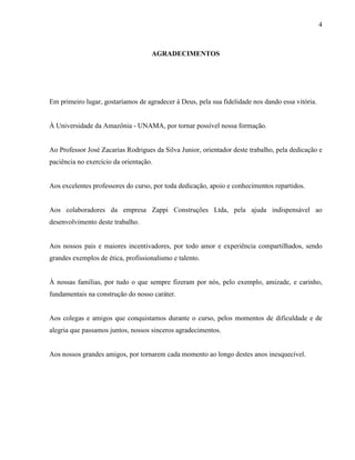 4
AGRADECIMENTOS
Em primeiro lugar, gostaríamos de agradecer à Deus, pela sua fidelidade nos dando essa vitória.
À Universidade da Amazônia - UNAMA, por tornar possível nossa formação.
Ao Professor José Zacarias Rodrigues da Silva Junior, orientador deste trabalho, pela dedicação e
paciência no exercício da orientação.
Aos excelentes professores do curso, por toda dedicação, apoio e conhecimentos repartidos.
Aos colaboradores da empresa Zappi Construções Ltda, pela ajuda indispensável ao
desenvolvimento deste trabalho.
Aos nossos pais e maiores incentivadores, por todo amor e experiência compartilhados, sendo
grandes exemplos de ética, profissionalismo e talento.
À nossas famílias, por tudo o que sempre fizeram por nós, pelo exemplo, amizade, e carinho,
fundamentais na construção do nosso caráter.
Aos colegas e amigos que conquistamos durante o curso, pelos momentos de dificuldade e de
alegria que passamos juntos, nossos sinceros agradecimentos.
Aos nossos grandes amigos, por tornarem cada momento ao longo destes anos inesquecível.
 