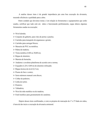 40
A analise desses itens é de grande importância pra uma boa execução da alvenaria,
trazendo eficiência e qualidade para a obra.
Outro cuidado que devemos tomar, é em relação às ferramentas e equipamentos que serão
usados, certificar que tudo está em mãos e funcionando perfeitamente, segue abaixo algumas
ferramentas usadas na execução:
 Nível alemão;
 Conjunto de gabarito, para vãos de portas e janelas;
 Carrinho para transporte de argamassa e groute;
 Carrinho para carregar blocos;
 Masseira de PVC ou metálica;
 Paleta de madeira;
 Trena metálica (5,00 ou 30,00 m);
 Régua de alumínio;
 Marreta de borracha;
 Andaime e cavaletes plataforma de acordo com a norma;
 Esquadro (1,20 x 0,80 m) de alumínio reforçado;
 Régua técnica de nível (2,5 m);
 Prumo de face e centro;
 Serra mármore manual com discos;
 Colher de pedreiro;
 Linha de nylon;
 Ponteiro;
 Talhadeira;
 Nível de mão metálico ou de madeira;
 Funil metálico para grouteamento de canaletas.
Depois desses itens confirmados, e com os projetos de marcação da 1ª e 2ª fiada em mãos,
é hora de dar inicio a execução da alvenaria estrutural.
 