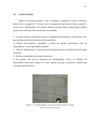 43
4.2 Primeira elevação
Depois da marcação concluída, e com os arranques e embutidos de elétrica conferidos,
damos inicio a execução da 1ª elevação, esta é executada até meia altura ou altura do peitoril e
termina com o “groutemaento” das canaletas, durante esta etapa também existem alguns cuidados
que devemos tomar para obter uma alvenaria de qualidade.
 As juntas verticais e horizontais devem ser completamente preenchidas, evitando juntas secas,
para que haja transferência de tensão de bloco para bloco;
 Garantir posicionamento, quantidades e bitolas da armação intermediaria antes do
“grouteamento”, como especificado em projeto.
 Antes do “grouteamento”, as janelas de groute deixadas durante a marcação devem ser limpas
e fechadas;
 Garantir a continuidade da ferragem do para raio;
 Nas paredes onde não há amarração por interpenetração, deverá ser utilizado tela
eletrosoldada, como ilustra a figura 33, ou ferro “gancho” para que a alvenaria de vedação fique
amarrada a estrutura da torre.
Figura 33 – Tela eletrosoldada no encontro de alvenaria estrutural e vedação
Fonte: acervo da obra Total Life
 