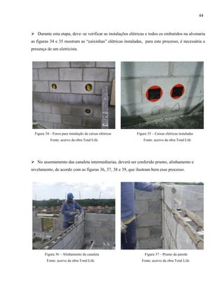 44
 Durante esta etapa, deve–se verificar as instalações elétricas e todos os embutidos na alvenaria
as figuras 34 e 35 mostram as “caixinhas” elétricas instaladas, para este processo, é necessária a
presença de um eletricista.
Figura 34 – Furos para instalação de caixas elétricas Figura 35 – Caixas elétricas instaladas
Fonte: acervo da obra Total Life Fonte: acervo da obra Total Life
 No assentamento das canaleta intermediarias, deverá ser conferido prumo, alinhamento e
nivelamento, de acordo com as figuras 36, 37, 38 e 39, que ilustram bem esse processo.
Figura 36 – Alinhamento da canaleta Figura 37 – Prumo da parede
Fonte: acervo da obra Total Life Fonte: acervo da obra Total Life
 