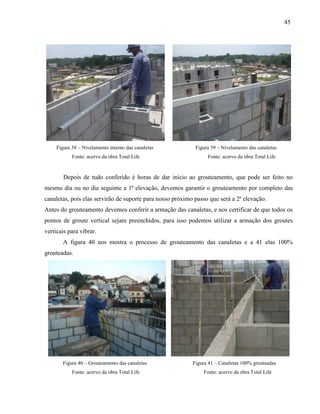 45
Figura 38 – Nivelamento interno das canaletas Figura 39 – Nivelamento das canaletas
Fonte: acervo da obra Total Life Fonte: acervo da obra Total Life
Depois de tudo conferido é horas de dar inicio ao grouteamento, que pode ser feito no
mesmo dia ou no dia seguinte a 1ª elevação, devemos garantir o grouteamento por completo das
canaletas, pois elas servirão de suporte para nosso próximo passo que será a 2ª elevação.
Antes do grouteamento devemos conferir a armação das canaletas, e nos certificar de que todos os
pontos de groute vertical sejam preenchidos, para isso podemos utilizar a armação dos groutes
verticais para vibrar.
A figura 40 nos mostra o processo de grouteamento das canaletas e a 41 elas 100%
grouteadas.
Figura 40 – Grouteamento das canaletas Figura 41 – Canaletas 100% grouteadas
Fonte: acervo da obra Total Life Fonte: acervo da obra Total Life
 