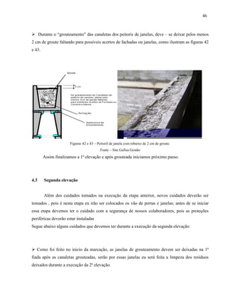 46
 Durante o “grouteamento” das canaletas dos peitoris de janelas, deve – se deixar pelos menos
2 cm de groute faltando para possíveis acertos de fachadas ou janelas, como ilustram as figuras 42
e 43.
Figuras 42 e 43 – Peitoril de janela com rebaixo de 2 cm de groute.
Fonte – Site Gafisa Gestão
Assim finalizamos a 1ª elevação e após grouteada iniciamos próximo passo.
4.3 Segunda elevação
Além dos cuidados tomados na execução da etapa anterior, novos cuidados deverão ser
tomados , pois é nesta etapa eu irão ser colocados os vão de portas e janelas; antes de se iniciar
essa etapa devemos ter o cuidado com a segurança de nossos colaboradores, pois as proteções
periféricas deverão estar instaladas
Segue abaixo alguns cuidados que devemos ter durante a execução da segunda elevação:
 Como foi feito no inicio da marcação, as janelas de grouteamento devem ser deixadas na 1ª
fiada após as canaletas grouteadas, serão por essas janelas eu será feita a limpeza dos resíduos
deixados durante a execução da 2ª elevação.
 