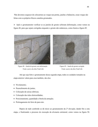 48
Não devemos esquecer de colocarmos as vergas nas portas, janelas e balancins, essas vergas são
feitas com os próprios blocos canaleta grouteados.
 Após o grouteamento verificar se as janelas de groute sofreram deformação, como vemos na
figura 48, para que sejam corrigidas enquanto o groute não endureceu, como ilustra a figura 49.
Figura 48 – Janela de groute com deformação Figura 49 – Janela de groute corrigida
Fonte: acervo da obra Total Life Fonte: acervo da obra Total Life
Até que seja feito o grouteamento dessa segunda etapa, todos os cuidados tomados na
etapa anterior valem para essa também, são eles:
 Nivelamento;
 Preenchimento de juntas;
 Colocação de caixas elétricas;
 Colocação das telas eletrosoldadas;
 Posicionamento, quantidade e bitola da armação;
 Prolongamento do ferro de para raio.
Depois de tudo conferido se dá inicio ao grouteamento da 2ª elevação, dando fim a esta
etapa, e finalizando o processo de execução da alvenaria estrutural, como vemos na figura 50.
 